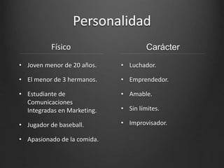 Personalidad
Físico
• Joven menor de 20 años.
• El menor de 3 hermanos.
• Estudiante de
Comunicaciones
Integradas en Marketing.
• Jugador de baseball.
• Apasionado de la comida.
Carácter
• Luchador.
• Emprendedor.
• Amable.
• Sin límites.
• Improvisador.
 
