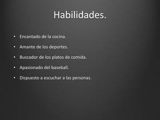Habilidades.
• Encantado de la cocina.
• Amante de los deportes.
• Buscador de los platos de comida.
• Apasionado del baseball.
• Dispuesto a escuchar a las personas.
 