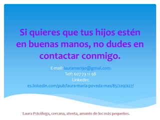 Si quieres que tus hijos estén
en buenas manos, no dudes en
contactar conmigo.
E-mail: lauramari90@gmail.com
Telf: 607 73 11 98
Linkedin:
es.linkedin.com/pub/laura-maría-poveda-mas/85/2a9/a27/