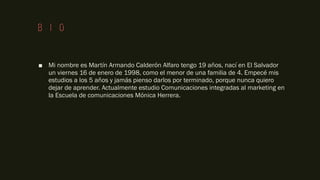 Bio
■ Mi nombre es Martín Armando Calderón Alfaro tengo 19 años, nací en El Salvador
un viernes 16 de enero de 1998, como el menor de una familia de 4. Empecé mis
estudios a los 5 años y jamás pienso darlos por terminado, porque nunca quiero
dejar de aprender. Actualmente estudio Comunicaciones integradas al marketing en
la Escuela de comunicaciones Mónica Herrera.
 