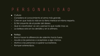 Personalidad
■ Cultura
– Considera el conocimiento el arma más grande.
– Cree en que toda la vida en la tierra merece el mismo respeto.
– Es fiel creyente de el poder del deseo.
– Que la creatividad es ver y pensar lo que nadie mas ve.
– La belleza esta en los detalles y en lo efímero.
■ Reflejo
– Busca hacer la diferencia de adentro hacia fuera.
– Ayuda a las personas a aceptarse a sigo mismos.
– Motiva a las personas a superar sus barreras.
– Romper estereotipos.
 