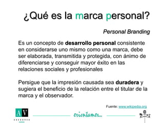 ¿Qué es la marca personal?
Personal Branding
Es un concepto de desarrollo personal consistente
en considerarse uno mismo como una marca, debe
ser elaborada, transmitida y protegida, con ánimo de
diferenciarse y conseguir mayor éxito en las
relaciones sociales y profesionales
Persigue que la impresión causada sea duradera y
sugiera el beneficio de la relación entre el titular de la
marca y el observador.
Fuente: www.wikipedia.org
 