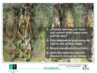 A. ¿Podrías decirme, por favor,
qué camino debo seguir para
salir de aquí?
G. Esto depende en gran parte del
sitio al que quieras llegar
A. No me importa mucho el sitio...
G. Entonces tampoco importa
mucho el camino que tomes
Imagen: Alice’s adventures in Wonderland, Capítulo VI.
Mario Jodra [drasolt] 2009
 