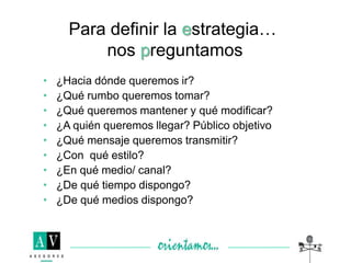 • ¿Hacia dónde queremos ir?
• ¿Qué rumbo queremos tomar?
• ¿Qué queremos mantener y qué modificar?
• ¿A quién queremos llegar? Público objetivo
• ¿Qué mensaje queremos transmitir?
• ¿Con qué estilo?
• ¿En qué medio/ canal?
• ¿De qué tiempo dispongo?
• ¿De qué medios dispongo?
Para definir la estrategia…
nos preguntamos
 