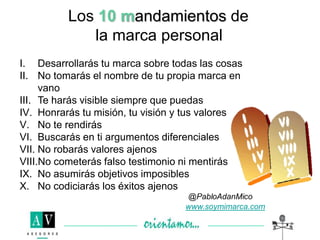 Los 10 mandamientos de
la marca personal
I. Desarrollarás tu marca sobre todas las cosas
II. No tomarás el nombre de tu propia marca en
vano
III. Te harás visible siempre que puedas
IV. Honrarás tu misión, tu visión y tus valores
V. No te rendirás
VI. Buscarás en ti argumentos diferenciales
VII. No robarás valores ajenos
VIII.No cometerás falso testimonio ni mentirás
IX. No asumirás objetivos imposibles
X. No codiciarás los éxitos ajenos
www.soymimarca.com
 