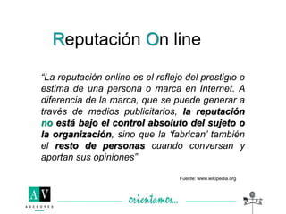 “La reputación online es el reflejo del prestigio o
estima de una persona o marca en Internet. A
diferencia de la marca, que se puede generar a
través de medios publicitarios, la reputación
no está bajo el control absoluto del sujeto o
la organización, sino que la „fabrican‟ también
el resto de personas cuando conversan y
aportan sus opiniones”
Reputación On line
Fuente: www.wikipedia.org
 