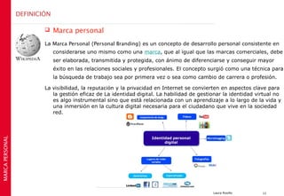 DEFINICIÓN

                             Marca personal
                         La Marca Personal (Personal Branding) es un concepto de desarrollo personal consistente en
                              considerarse uno mismo como una marca, que al igual que las marcas comerciales, debe
                              ser elaborada, transmitida y protegida, con ánimo de diferenciarse y conseguir mayor
                              éxito en las relaciones sociales y profesionales. El concepto surgió como una técnica para
                              la búsqueda de trabajo sea por primera vez o sea como cambio de carrera o profesión.

                         La visibilidad, la reputación y la privacidad en Internet se convierten en aspectos clave para
                            la gestión eficaz de La identidad digital. La habilidad de gestionar la identidad virtual no
                            es algo instrumental sino que está relacionada con un aprendizaje a lo largo de la vida y
                            una inmersión en la cultura digital necesaria para el ciudadano que vive en la sociedad
                            red.
MARCA PERSONAL




                                                                                            Laura Rosillo       11
 