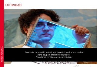 EXTIMIDAD
MARCA PERSONAL




                             No existe un mundo virtual y otro real. Los dos son reales
                                         pero ocupan diferentes espacios.
                                        Tú mismo en diferentes escenarios.



                                                                            Laura Rosillo   17
 