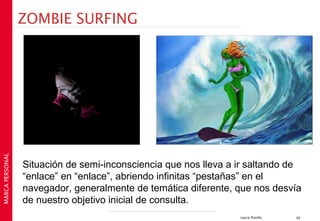 ZOMBIE SURFING
MARCA PERSONAL




                 Situación de semi-inconsciencia que nos lleva a ir saltando de
                 “enlace” en “enlace”, abriendo infinitas “pestañas” en el
                 navegador, generalmente de temática diferente, que nos desvía
                 de nuestro objetivo inicial de consulta.
                                                                 Laura Rosillo   24
 