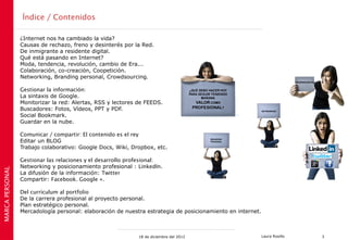 Índice / Contenidos

                 ¿Internet nos ha cambiado la vida?
                 Causas de rechazo, freno y desinterés por la Red.
                 De inmigrante a residente digital.
                 Qué está pasando en Internet?
                 Moda, tendencia, revolución, cambio de Era...
                 Colaboración, co-creación, Coopetición.
                 Networking, Branding personal, Crowdsourcing.

                 Gestionar la información:
                 La sintaxis de Google.
                 Monitorizar la red: Alertas, RSS y lectores de FEEDS.
                 Buscadores: Fotos, Vídeos, PPT y PDF.
                 Social Bookmark.
                 Guardar en la nube.

                 Comunicar / compartir: El contenido es el rey
                 Editar un BLOG
                 Trabajo colaborativo: Google Docs, Wiki, Dropbox, etc.

                 Gestionar las relaciones y el desarrollo profesional:
                 Networking y posicionamiento profesional : LinkedIn.
MARCA PERSONAL




                 La difusión de la información: Twitter
                 Compartir: Facebook. Google +.

                 Del currículum al portfolio
                 De la carrera profesional al proyecto personal.
                 Plan estratégico personal.
                 Mercadología personal: elaboración de nuestra estrategia de posicionamiento en internet.



                                                             18 de diciembre del 2012                       Laura Rosillo   3
 