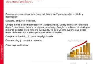 Piensa en lo que la gente va a teclear
                  para intentar encontrarte”.




                 Cuando se crean sitios web, Internet busca en 2 espacios clave: título y
                 descripción.
                 Etiqueta, etiqueta, etiqueta.
                 Google alinea sitios basandose en la popularidad. Si hay sitios con “prestigio
                 digital” que tienen links a tu página, a tu blog, Google te sube en el ranking a
                 mejores puestos en la lista de búsqueda, ya que Google supone que debes
                 tener un buen sitio si otras personas lo recomiendan.
                 Compra tu dominio. Tu casa: tu página web.
                 Crea un blog y postea a menudo.

                 Construye contenido.
MARCA PERSONAL




                                                                              Laura Rosillo   39
 