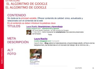 ESTRATEGIAS:
                  EL ALGORITMO DE GOOGLE
                 EL ALGORITMO DE GOOGLE

                  CONTENIDO
                  Sin duda es la principal variable. Ofrecer contenido de calidad: único, actualizado y
                  relacionado con el contenido de la web
                  En el contenido se deben introducir la palabras clave
                  TÍTULOS

                                                               Texto

                  META
                  DESCRIPCIÓN
MARCA PERSONAL




                  ALT
                  FOTO



                                                                                              Laura Rosillo   46
 