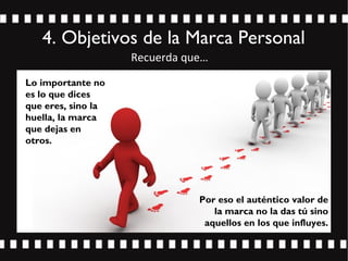 4. Objetivos de la Marca Personal
Lo importante no
es lo que dices
que eres, sino la
huella, la marca
que dejas en
otros.
Por eso el auténtico valor de
la marca no la das tú sino
aquellos en los que influyes.
Recuerda que…
 