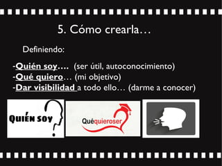 5. Cómo crearla…
Definiendo:
-Quién soy…. (ser útil, autoconocimiento)
-Qué quiero… (mi objetivo)
-Dar visibilidad a todo ello… (darme a conocer)
 