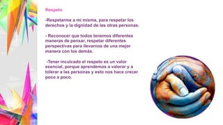 Respeto
-Respetarme a mi misma, para respetar los
derechos y la dignidad de las otras personas.
- Reconocer que todos tenemos diferentes
maneras de pensar, respetar diferentes
perspectivas para llevarnos de una mejor
manera con los demás.
-Tener inculcado el respeto es un valor
esencial, porque aprendemos a valorar y a
tolerar a las personas y esto nos hace crecer
poco a poco.
 