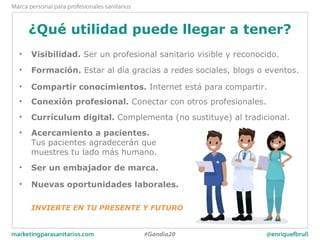 ¿Qué utilidad puede llegar a tener?
• Visibilidad. Ser un profesional sanitario visible y reconocido.
• Formación. Estar al día gracias a redes sociales, blogs o eventos.
• Compartir conocimientos. Internet está para compartir.
• Conexión profesional. Conectar con otros profesionales.
• Currículum digital. Complementa (no sustituye) al tradicional.
• Acercamiento a pacientes.
Tus pacientes agradecerán que
muestres tu lado más humano.
• Ser un embajador de marca.
• Nuevas oportunidades laborales.
INVIERTE EN TU PRESENTE Y FUTURO
 