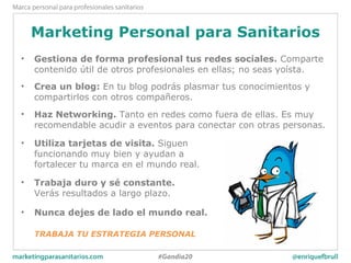Marketing Personal para Sanitarios
• Gestiona de forma profesional tus redes sociales. Comparte
contenido útil de otros profesionales en ellas; no seas yoísta.
• Crea un blog: En tu blog podrás plasmar tus conocimientos y
compartirlos con otros compañeros.
• Haz Networking. Tanto en redes como fuera de ellas. Es muy
recomendable acudir a eventos para conectar con otras personas.
• Utiliza tarjetas de visita. Siguen
funcionando muy bien y ayudan a
fortalecer tu marca en el mundo real.
• Trabaja duro y sé constante.
Verás resultados a largo plazo.
• Nunca dejes de lado el mundo real.
TRABAJA TU ESTRATEGIA PERSONAL
 