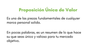 Es una de las piezas fundamentales de cualquier
marca personal solida.
En pocas palabras, es un resumen de lo que hace
su que seas único y valioso para tu mercado
objetivo.
Proposición Única de Valor
 