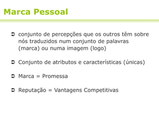 Marca Pessoal

  conjunto de percepções que os outros têm sobre
   nós traduzidos num conjunto de palavras
   (marca) ou numa imagem (logo)

  Conjunto de atributos e características (únicas)

  Marca = Promessa

  Reputação = Vantagens Competitivas
 