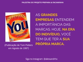 PALESTRA DO PROJETO PREPARA & ENCAMINHA
Siga no instagram @alessandrho
(Publicação de Tom Petters
em Agosto de 1997)
AS GRANDES
EMPRESAS ENTENDEM
A IMPORTÂNCIA DAS
MARCAS. HOJE, NA ERA
DO INDIVÍDUO, VOCÊ
TEM QUE TER A SUA
PRÓPRIA MARCA.
 