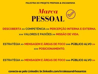 PALESTRA DO PROJETO PREPARA & ENCAMINHA
conecte-se pelo Linkedin: br.linkedin.com/in/alessandrhosantos
DESCOBERTA >> COMPETÊNCIA >> PERCEPÇÃO INTERNA E EXTERNA.
>>> VALORES E PAIXÕES >> MISSÃO DE VIDA.
ESTRATÉGIA >> MENSAGEM E ÁREAS DE FOCO >>> PÚBLICO ALVO >>
>>> POSICIONAMENTO.
ESTRATÉGIA >> MENSAGEM E ÁREAS DE FOCO >>> PÚBLICO ALVO >>
Marca
PESSOAL
 