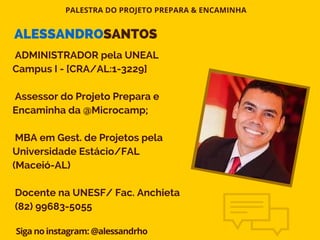 PALESTRA DO PROJETO PREPARA & ENCAMINHA
Siga no instagram: @alessandrho
ADMINISTRADOR pela UNEAL
Campus I - [CRA/AL:1-3229]
Assessor do Projeto Prepara e
Encaminha da @Microcamp;
MBA em Gest. de Projetos pela
Universidade Estácio/FAL
(Maceió-AL)
Docente na UNESF/ Fac. Anchieta
(82) 99683-5055
ALESSANDROSANTOS
 