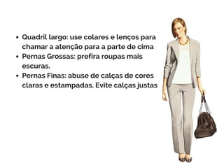 Quadril largo: use colares e lenços para
chamar a atenção para a parte de cima
Pernas Grossas: prefira roupas mais
escuras.
Pernas Finas: abuse de calças de cores
claras e estampadas. Evite calças justas
 