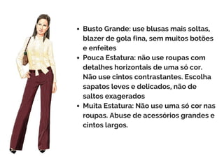 Busto Grande: use blusas mais soltas,
blazer de gola fina, sem muitos botões
e enfeites
Pouca Estatura: não use roupas com
detalhes horizontais de uma só cor.
Não use cintos contrastantes. Escolha
sapatos leves e delicados, não de
saltos exagerados
Muita Estatura: Não use uma só cor nas
roupas. Abuse de acessórios grandes e
cintos largos.
 