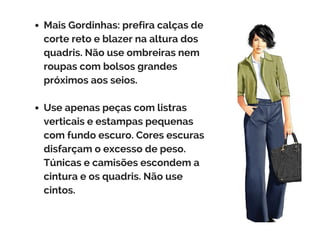 Mais Gordinhas: prefira calças de
corte reto e blazer na altura dos
quadris. Não use ombreiras nem
roupas com bolsos grandes
próximos aos seios.
Use apenas peças com listras
verticais e estampas pequenas
com fundo escuro. Cores escuras
disfarçam o excesso de peso.
Túnicas e camisões escondem a
cintura e os quadris. Não use
cintos.
 