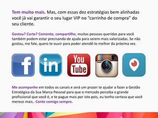 Tem muito mais. Mas, com essas dez estratégias bem alinhadas
você já vai garantir o seu lugar VIP no “carrinho de compra” do
seu cliente.
Gostou? Curte? Comente, compartilhe, muitas pessoas queridas para você
também podem estar precisando de ajuda para serem mais valorizadas. Se não
gostou, me fale, quero te ouvir para poder atendê-lo melhor da próxima vez.
Me acompanhe em todos os canais e será um prazer te ajudar a fazer a Gestão
Estratégica da Sua Marca Pessoal para que o mercado perceba o grande
profissional que você é, e te pague mais por isto pois, eu tenho certeza que você
merece mais.. Conte comigo sempre.
 