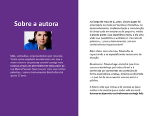 Sobre a autora
Mãe, sonhadora, empreendedora por natureza.
Tenho como propósito de vida fazer com que o
maior número de pessoas possível consiga mais
sucesso através do gerenciamento estratégico da
sua Marca Pessoal. Faço isso por meio das minhas
palestras, cursos e treinamentos Brasil a fora há
quase 10 anos.
Ao longo de mais de 11 anos, Silvana Lages foi
empresária da moda corporativa e trabalhou no
desenvolvimento, implementação e manutenção
do dress-code em empresas de pequeno, médio
e grande porte. Essa experiência levou a ela uma
visão que possibilitou a entrada no mercado de
palestras , cursos e treinamentos com um
conhecimento inquestionável!
Além disso, com o tempo, Silvana foi se
capacitando e se especializando neste ramo de
atuação.
Atualmente, Silvana Lages ministra palestras,
cursos e workshops por todo o Brasil e é
conhecida por apresentar seu conteúdo de
forma espontânea, criativa, dinâmica e divertida
– o que faz de seus eventos sucesso entre o
público.
A Palestrante que motiva e te conduz ao (seu)
melhor e te mostra que o poder está em você.
#atreva-se #permita-se #reinvente-se #seja feliz
 