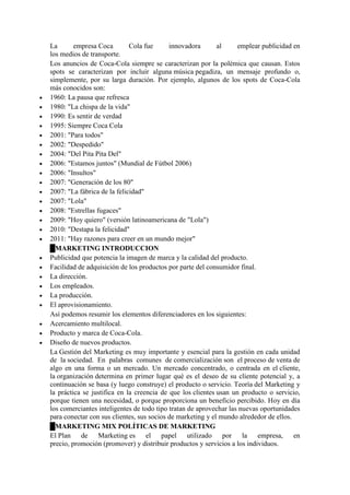 La empresa Coca Cola fue innovadora al emplear publicidad en
los medios de transporte.
Los anuncios de Coca-Cola siempre se caracterizan por la polémica que causan. Estos
spots se caracterizan por incluir alguna música pegadiza, un mensaje profundo o,
simplemente, por su larga duración. Por ejemplo, algunos de los spots de Coca-Cola
más conocidos son:
 1960: La pausa que refresca
 1980: "La chispa de la vida"
 1990: Es sentir de verdad
 1995: Siempre Coca Cola
 2001: "Para todos"
 2002: "Despedido"
 2004: "Del Pita Pita Del"
 2006: "Estamos juntos" (Mundial de Fútbol 2006)
 2006: "Insultos"
 2007: "Generación de los 80"
 2007: "La fábrica de la felicidad"
 2007: "Lola"
 2008: "Estrellas fugaces"
 2009: "Hoy quiero" (versión latinoamericana de "Lola")
 2010: "Destapa la felicidad"
 2011: "Hay razones para creer en un mundo mejor"
█MARKETING INTRODUCCION
 Publicidad que potencia la imagen de marca y la calidad del producto.
 Facilidad de adquisición de los productos por parte del consumidor final.
 La dirección.
 Los empleados.
 La producción.
 El aprovisionamiento.
Así podemos resumir los elementos diferenciadores en los siguientes:
 Acercamiento multilocal.
 Producto y marca de Coca-Cola.
 Diseño de nuevos productos.
La Gestión del Marketing es muy importante y esencial para la gestión en cada unidad
de la sociedad. En palabras comunes de comercialización son el proceso de venta de
algo en una forma o un mercado. Un mercado concentrado, o centrada en el cliente,
la organización determina en primer lugar qué es el deseo de su cliente potencial y, a
continuación se basa (y luego construye) el producto o servicio. Teoría del Marketing y
la práctica se justifica en la creencia de que los clientes usan un producto o servicio,
porque tienen una necesidad, o porque proporciona un beneficio percibido. Hoy en día
los comerciantes inteligentes de todo tipo tratan de aprovechar las nuevas oportunidades
para conectar con sus clientes, sus socios de marketing y el mundo alrededor de ellos.
█MARKETING MIX POLÍTICAS DE MARKETING
El Plan de Marketing es el papel utilizado por la empresa, en
precio, promoción (promover) y distribuir productos y servicios a los individuos.
 