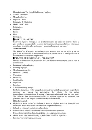 El marketing de The Coca-Cola Company incluye:
 Análisis Situacional.
 Mercado objetivo.
 Objetivos / metas.
 Estrategias de Marketing.
 MARKETING MIX.
 Estrategias...
 Producto.
 Precio.
 Plaza.
 Promoción.
█OBJETIVOS / METAS
Coca-Cola objetivos principales son el abastecimiento de todos sus favoritos beber y
para satisfacer las necesidades y deseos de los consumidores sus objetivos principales
son ofrecer beneficios a los accionistas y aumentar la cuota de mercado.
Análisissituacional
The Coca-Cola Company ha estado operando durante más de un siglo y es un
gran éxito. Actualmente se encuentra en el nivel de renovación de la etapa posterior a la
madurez en el ciclo de vida empresarial.
█PROCESO DE FABRICACIÓN / PRODUCCIÓN
Proceso de fabricación de productos Coca-Cola tiene diferentes etapas, que se citan a
continuación:
 Entrega de los ingredientes.
 Lavado y enjuague.
 Mezcla y combinación.
 Envasado / Llenado.
 Nivelación.
 Etiquetado.
 Codificación.
 Inspección.
 Embalaje.
 Almacenamiento y entrega.
Producto Aumentado (valor agregado/mejorado) los vendedores preparan un producto
mejorado que supera las expectativas del cliente. En los países
desarrollados, posicionamiento de marca y la competencia tendrá lugar en este nivel.
Sin embargo, hay un movimiento visible de algunas empresas en aumentar sus
productos y servicios, proporcionando una experiencia superior.
 El Producto actual.
 El producto actual de la Coca Cola es el producto tangible o servicio intangible que
sirve como medio para recibir los beneficios del producto básico:
 Calidad: se refiere al rendimiento del producto.
 Características: incluye las combinaciones de atributos del producto.
 Diseño/Estilo: se refiere al diseño, estética, o los aspectos ergonómicos.
 Marca: ayuda a los consumidores y la posición de identificar el producto.
 Embalaje/Envío: protege y promueve.
 