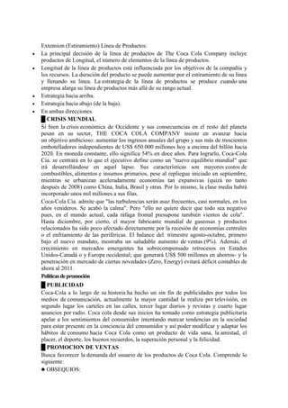 Extension (Estiramiento) Línea de Productos:
 La principal decisión de la línea de productos de The Coca Cola Company incluye
productos de Longitud, el número de elementos de la línea de productos.
 Longitud de la línea de productos está influenciada por los objetivos de la compañía y
los recursos. La duración del producto se puede aumentar por el estiramiento de su línea
y llenando su línea. La estrategia de la línea de productos se produce cuando una
empresa alarga su línea de productos más allá de su rango actual.
 Estrategia hacia arriba.
 Estrategia hacia abajo (de la baja).
 En ambas direcciones.
█ CRISIS MUNDIAL
Si bien la crisis económica de Occidente y sus consecuencias en el resto del planeta
pesan en su sector, THE COCA COLA COMPANY insiste en avanzar hacia
un objetivo ambicioso: aumentar los ingresos anuales del grupo y sus más de trescientos
embotelladores independientes de US$ 650.000 millones hoy a encima del billón hacia
2020. En moneda constante, ello significa 54% en doce años. Para lograrlo, Coca-Cola
Cia. se centrará en lo que el ejecutivo define como un "nuevo equilibrio mundial" que
irá desarrollándose en aquel lapso. Sus características son mayores costos de
combustibles, alimentos e insumos primarios, pese al repliegue iniciado en septiembre,
mientras se urbanizan aceleradamente economías tan expansivas (quizá no tanto
después de 2008) como China, India, Brasil y otras. Por lo mismo, la clase media habrá
incorporado unos mil millones a sus filas.
Coca-Cola Cia. admite que "las turbulencias serán asaz frecuentes, casi normales, en los
años venideros. Se acabó la calma". Pero "ello no quiere decir que todo sea negativo
pues, en el mundo actual, cada ráfaga frontal presupone también vientos de cola".
Hasta diciembre, por cierto, el mayor fabricante mundial de gaseosas y productos
relacionados ha sido poco afectado directamente por la recesión de economías centrales
o el enfriamiento de las periféricas. El balance del trimestre agosto-octubre, primero
bajo el nuevo mandato, mostraba un saludable aumento de ventas (9%). Además, el
crecimiento en mercados emergentes ha sobrecompensado retrocesos en Estados
Unidos-Canadá o y Europa occidental; que generará US$ 500 millones en ahorros- y la
penetración en mercado de ciertas novedades (Zero, Energy) evitará déficit contables de
ahora al 2011.
Políticasdepromoción
█ PUBLICIDAD
Coca-Cola a lo largo de su historia ha hecho un sin fin de publicidades por todos los
medios de comunicación, actualmente la mayor cantidad la realiza por televisión, en
segundo lugar los carteles en las calles, tercer lugar diarios y revistas y cuarto lugar
anuncios por radio. Coca cola desde sus inicios ha tomado como estrategia publicitaria
apelar a los sentimientos del consumidor intentando marcar tendencias en la sociedad
para estar presente en la conciencia del consumidor y así poder modificar y adaptar los
hábitos de consumo hacia Coca Cola como un producto de vida sana, la amistad, el
placer, el deporte, los buenos recuerdos, la superación personal y la felicidad.
█ PROMOCION DE VENTAS
Busca favorecer la demanda del usuario de los productos de Coca Cola. Comprende lo
siguiente:
♣ OBSEQUIOS:
 