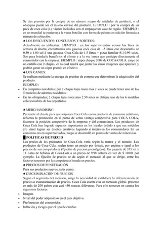 Se dan premios por la compra de un número mayor de unidades de producto, o el
obsequio puede ser el mismo envase del producto. EJEMPLO : por la compra de un
pack de coca cola (4), vienen incluidos con el empaque un vaso de regalo. EJEMPLO :
en un mundial se pusieron a la venta botellas con forma de pelotas en edición limitada a
manera de colección.
♣ LOS DESCUENTOS: CONCURSOS Y SORTEOS:
Actualmente no utilizadas. EJEMPLO : en los supermercados vemos los fines de
semana de ahorro, encontramos una gaseosa coca cola de 1.5 litros con descuentos de
0.50 o 1.00 sol ó una gaseosa Coca Cola de 1.5 litros + pizza familiar S/.10.99 soles.
Son para brindarle beneficios al cliente y a la vez busca que participe directamente el
consumidor con la empresa. EJEMPLO : súper cheque 2009 de COCA-COLA, canje de
un cartilla con 2 chapas, en la cual tendrá que juntar las cinco imágenes que aparecen y
podrán ganar un súper premio en efectivo
♣ LOS CANJES:
Se realizan mediante la entrega de pruebas de compra que determinen la adquisición del
producto.
EJEMPLO :
 En campañas navideñas; por 2 chapas tapa rosca mas 2 soles se puede tener uno de los
5 modelos de adornos navideños.
 En las olimpiadas; 2 chapas tapa rosca mas 2.50 soles se obtiene uno de los 6 modelos
coleccionables de los deportistas.
♣ MERCHANDISING
Persuadir al cliente para que adquiera Coca Cola como producto de consumo cotidiano,
refuerza la promoción en el punto de venta ventaja competitiva para COCA COLA,
favorece la posición competitiva de la empresa y del comerciante. Los productos de
Coca Cola han logrado espacios importantes en los locales debido a que sus módulos
y/o stand logran ser diseños creativos logrando el interés en los consumidores En un
comienzo era en supermercados, luego se desarrolló en puntos de ventas de minoristas.
█ POLITICAS DE PRECIO
Los precios de los productos de Coca-Cola varía según la marca y el tamaño. Los
productos de Coca-Cola, suelen tener un precio por debajo, por encima o igual a los
precios de sus competidores (fijación de precios psicológicos). Un paquete de 375 ml x
18 Latas de bebidas de Coca-Cola a un precio de 9,98 dólares en vez de $ 10.00, por
ejemplo. La fijación de precios se da según el mercado al que se dirige, entre los
factores tenemos por la competencia basada en precios.
♣ PRECIOS DE PENETRACIÓN
Para sus productos nuevos, tales como:
♣ DISCRIMINACIÓN DE PRECIOS
Según el segmento del mercado, surge la necesidad de establecer la diferenciación de
precios o estandarización de precios. Coca Cola cuenta con un mercado global, presente
en más de 200 países con casi 450 marcas diferentes. Para ello tomaron en cuenta los
siguientes factores:
 Imagen.
 Nivel del poder adquisitivo en el país objetivo.
 Preferencias del consumidor.
 Inflación y riesgos por el tipo de cambio.
 