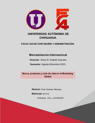 UNIVERSIDAD AUTÓNOMA DE
CHIHUAHUA.
FACULTAD DE CONTADURÍA Y ADMINISTRACIÓN.
Mercadotecnia Internacional
Docente: Arturo D. Solares Guevara
Semestre: Agosto-Diciembre 2020.
Marca, producto y ciclo de vida en el Marketing
Global
Alumno: Omar Alvarado Márquez.
Matricula:321412.
Chihuahua, Chih., a 24/09/2020
 