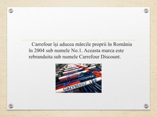 Carrefour îşi aducea mărcile proprii în România
în 2004 sub numele No.1. Aceasta marca este
rebranduita sub numele Carrefour Discount.
 