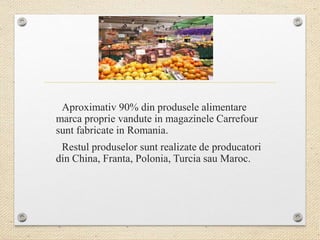 Aproximativ 90% din produsele alimentare
marca proprie vandute in magazinele Carrefour
sunt fabricate in Romania.
Restul produselor sunt realizate de producatori
din China, Franta, Polonia, Turcia sau Maroc.
 