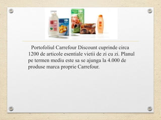 Portofoliul Carrefour Discount cuprinde circa
1200 de articole esentiale vietii de zi cu zi. Planul
pe termen mediu este sa se ajunga la 4.000 de
produse marca proprie Carrefour.
 