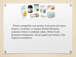 Printre companiile care produc in prezent sub marca
proprie, Carrefour, se numara Reinert Romania
(salamuri feliate in ambalaj vidat), Orkla Foods
Romania (margarina), Vascar (pate) sau Farmec Cluj-
Napoca (cosmetice).
 