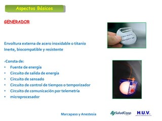 Marcapaso y Anestesia   GENERADOR Envoltura externa de acero inoxidable o titanio Inerte, biocompatible y resistente -Consta de: Fuente de energía Circuito de salida de energía Circuito de sensado Circuito de control de tiempos o temporizador Circuito de comunicación por telemetría microprocesador Aspectos Básicos 