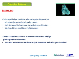 Marcapaso y Anestesia   ESTIMULO -Es la densidad de corriente adecuada para despolarizar  el miocardio a través de los electrodos  La intensidad del estímulo es medida en milivoltios  La duración es medida en milisegundos -Umbral de estimulación es la mínima cantidad de energía  para capturar el miocardio Factores intrínsecos o extrínsecos que aumentan o disminuyen el umbral  Aspectos Básicos 