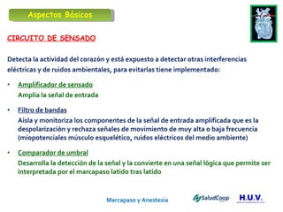 Marcapaso y Anestesia   CIRCUITO DE SENSADO Detecta la actividad del corazón y está expuesto a detectar otras interferencias eléctricas y de ruidos ambientales, para evitarlas tiene implementado: Amplificador de sensado Amplia la señal de entrada Filtro de bandas Aísla y monitoriza los componentes de la señal de entrada amplificada que es la despolarización y rechaza señales de movimiento de muy alta o baja frecuencia  (miopotenciales músculo esquelético, ruidos eléctricos del medio ambiente) Comparador de umbral   Desarrolla la detección de la señal y la convierte en una señal lógica que permite ser interpretada por el marcapaso latido tras latido Aspectos Básicos 