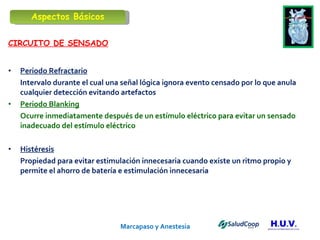 Marcapaso y Anestesia   CIRCUITO DE SENSADO Periodo Refractario Intervalo durante el cual una señal lógica ignora evento censado por lo que anula cualquier detección evitando artefactos Periodo Blanking Ocurre inmediatamente después de un estímulo eléctrico para evitar un sensado inadecuado del estímulo eléctrico Histéresis Propiedad para evitar estimulación innecesaria cuando existe un ritmo propio y permite el ahorro de batería e estimulación innecesaria  Aspectos Básicos 