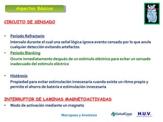 Marcapaso y Anestesia   CIRCUITO DE SENSADO Periodo Refractario Intervalo durante el cual una señal lógica ignora evento censado por lo que anula cualquier detección evitando artefactos Periodo Blanking Ocurre inmediatamente después de un estímulo eléctrico para evitar un sensado inadecuado del estímulo eléctrico Histéresis Propiedad para evitar estimulación innecesaria cuando existe un ritmo propio y permite el ahorro de batería e estimulación innecesaria  INTERRUPTOR DE LAMINAS MAGNETOACTIVADAS Modo de activación mediante un magneto Aspectos Básicos 