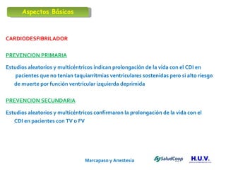 Marcapaso y Anestesia   CARDIODESFIBRILADOR PREVENCION PRIMARIA Estudios aleatorios y multicéntricos indican prolongación de la vida con el CDI en   pacientes que no tenían taquiarritmias ventriculares sostenidas pero si alto riesgo  de muerte por función ventricular izquierda deprimida  PREVENCION SECUNDARIA Estudios aleatorios y multicéntricos confirmaron la prolongación de la vida con el  CDI en pacientes con TV o FV  Aspectos Básicos 