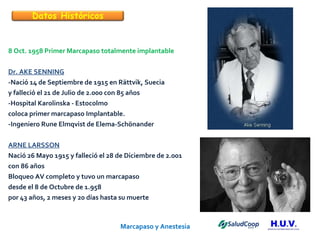 Marcapaso y Anestesia   8 Oct. 1958 Primer Marcapaso totalmente implantable Dr. AKE SENNING -Nació 14 de Septiembre de 1915 en Rättvik, Suecia y falleció el 21 de Julio de 2.000 con 85 años -Hospital Karolinska - Estocolmo coloca primer marcapaso Implantable. -Ingeniero Rune Elmqvist de Elema-Schönander ARNE LARSSON Nació 26 Mayo 1915 y falleció el 28 de Diciembre de 2.001  con 86 años Bloqueo AV completo y tuvo un marcapaso  desde el 8 de Octubre de 1.958 por 43 años, 2 meses y 20 días hasta su muerte  Datos Históricos 