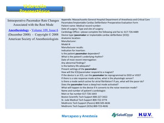 Marcapaso y Anestesia   Case Report Valoración Preanestésica Intraoperative Pacemaker Rate Changes Associated with the Rest Mode Anesthesiology  -  Volume 109, Issue 6  (December 2008)  -  Copyright © 2008 American Society of Anesthesiologists Appendix: Massachusetts General Hospital Department of Anesthesia and Critical Care Pacemaker/Implantable Cardiac Defibrillator Preoperative Evaluation Form  Patient name: Medical record number: Date of surgery: Type and site of surgery: Cardiology Office—please complete the following and fax to: 617-726-4489 Device type ( pacemaker  or implantable cardiac defibrillator [ICD]): Anatomic location: Manufacturer: Model #: Manufacturer recalls: Indication for insertion: Is the patient  pacemaker  dependent? What is the patient's underlying rhythm? Date of most recent interrogation:  Any abnormal findings?  Is the battery life adequate?  Present settings of the  pacemaker : How will the ICD/pacemaker respond to a magnet? If the device is an ICD, can the  pacemaker  be reprogrammed to DOO or VOO? If there is a rate response mode active, what is the physiologic sensor? Is there a mode switch active for atrial fibrillation? If yes, what will the pacer do? Does the  pacemaker  have a sleep/rest mode activated? What will happen to the device if it converts to the noise reversion mode? Name and number of patient's cardiologist: Main or fax number 617-726-1643 Boston Scientific Tech Support 800-227-3422 St. Jude Medical Tech Support 800-722-3774 Medtronic Tech Support (Pacers) 800-505-4636 Medtronic Tech Support (ICDs) 800-723-4636 