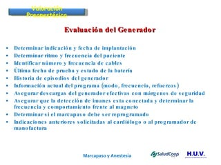 Marcapaso y Anestesia   Evaluación del Generador  Determinar indicación y fecha de implantación Determinar ritmo y frecuencia del paciente Identificar número y frecuencia de cables Última fecha de prueba y estado de la batería Historia de episodios del generador Información actual del programa (modo, frecuencia, refuerzos) Asegurar descargas del generador efectivas con márgenes de seguridad Asegurar que la detección de imanes esta conectada y determinar la frecuencia y comportamiento frente al magneto Determinar si el marcapaso debe ser reprogramado Indicaciones anteriores solicitadas al cardiólogo o al programador de manofactura Valoración Preanestésica 