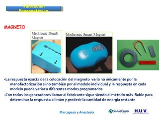Marcapaso y Anestesia   MAGNETO -La respuesta exacta de la colocación del magneto  varia no únicamente por la manofactorización si no también por el modelo individual y la respuesta en cada modelo puede variar a diferentes modos programados -Con todos los generadores llamar al fabricante sigue siendo el método más  fiable para determinar la respuesta al imán y predecir la cantidad de energía restante Valoración Preanestésica 